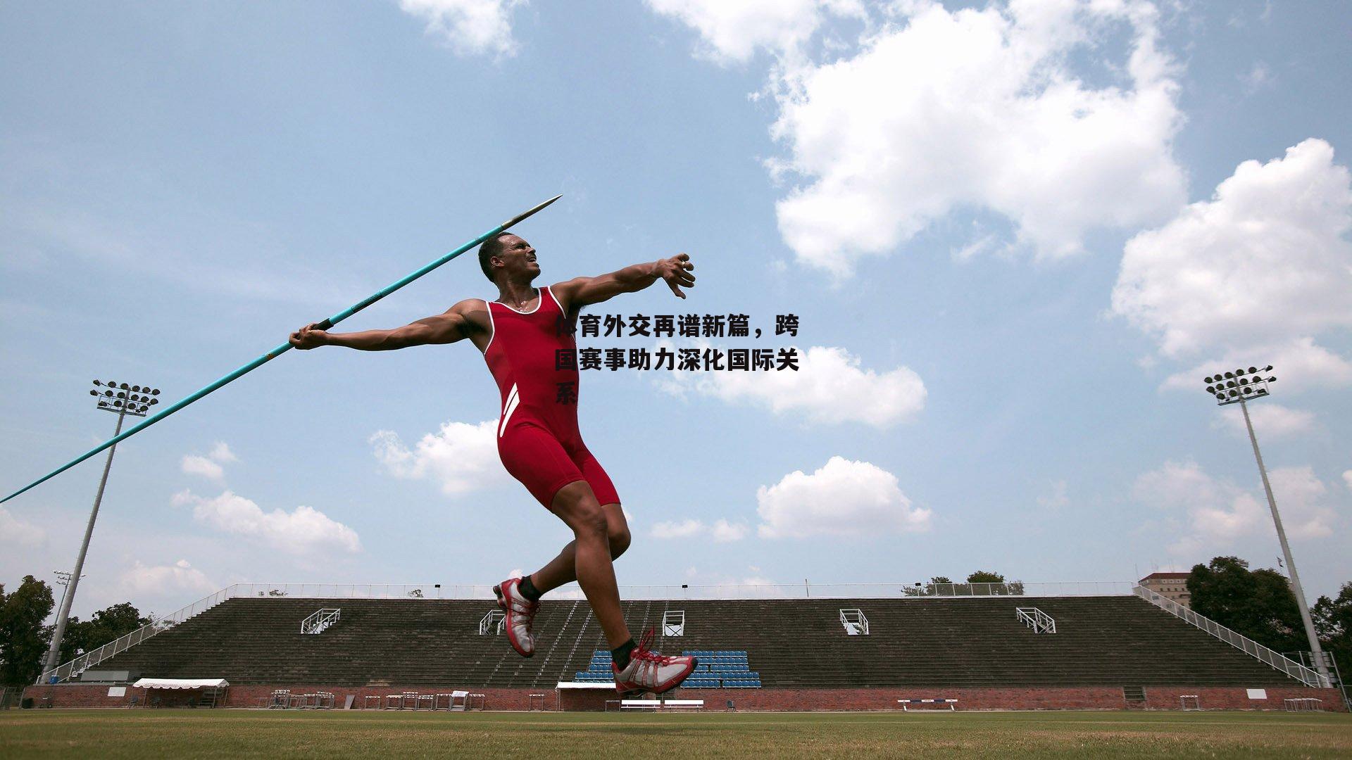 体育外交再谱新篇，跨国赛事助力深化国际关系