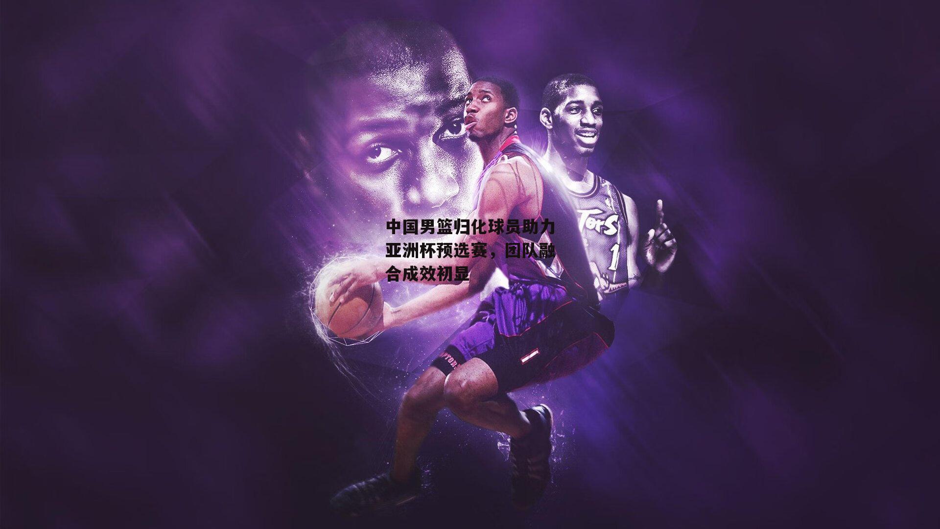 B体育平台|中国男篮归化球员助力亚洲杯预选赛，团队融合成效初显